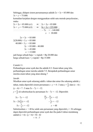 Sehingga, didapat sistem persamaannya adalah 2x + 3y = 85.000 dan
3x + y = 75.000.
kemudian kerjakan dengan menggunakan salah satu metode penyelesaian.,
maka:
2x + 3y = 85.000 (x1)
⇒ 2x + 3y = 85.000
3x + y = 75.000 (x3)
⇒ 9x + 3y = 225.000 _
– 7x = –140.000
x = 20.000
2x + 3y = 85.000
2(20.000) + 3 y = 85.000
40.000 + 3 y = 85.000
3y = 85.000 – 40.000
3x = 45.000
x = 15.000
jadi harga sebuah baju = x rupiah = Rp 20.000 dan
harga sebuah kaos = y rupiah = Rp 15.000
Contoh 11:
Perbandingan umur ayah dan ibu adalah 4:3. Enam tahun yang lalu,
perbandingan umur mereka adalah 7:5. Berapakah perbandingan umur
mereka enam tahun yang akan datang ?
Jawab:
Misalkan umur ayah sekarang adalh x tahun dan umur ibu sekarang adalah y
tahun, maka diperoleh sistem persamaan x : y = 4 : 3 atau y = x dan (x – 6) :
(y – 6) = 7 : 5 atau 5x – 7y = –12.
y = x di substitusikan ke persamaan 5x – 7y = –12. Diperoleh:
5x – 7y = –12
5x – 21( x) = –12
5x – x = –12

x–

x = –12
– x = – 12
x = 48

Substitusikan x = 48 ke salah satu persamaan yang diperoleh y = 36 sehingga
dapat diperoleh perbandingan umur ayah dan ibu pada 6 tahun mendatang
adalah (x + 6) : (y + 6) = 54 : 42
= 9 :7
12

 