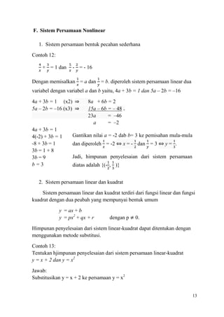 F. Sistem Persamaan Nonlinear
1. Sistem persamaan bentuk pecahan sederhana
Contoh 12:
+ = 1 dan

- = - 16

Dengan memisalkan = a dan = b. diperoleh sistem persamaan linear dua
variabel dengan variabel a dan b yaitu, 4a + 3b = 1 dan 5a – 2b = –16
4a + 3b = 1 (x2) ⇒
5a – 2b = –16 (x3) ⇒

4a + 3b = 1
4(-2) + 3b = 1
-8 + 3b = 1
3b = 1 + 8
3b = 9
b=3

8a + 6b = 2
15a – 6b = – 48 +
23a
= –46
a
= –2

Gantikan nilai a = -2 dab b= 3 ke pemisahan mula-mula
dan diperoleh = -2 ⇔ x = - dan = 3 ⇔ y = .
Jadi, himpunan penyelesaian dari sistem persamaan
diatas adalah {(- , )}

2. Sistem persamaan linear dan kuadrat
Sistem persamaan linear dan kuadrat terdiri dari fungsi linear dan fungsi
kuadrat dengan dua peubah yang mempunyai bentuk umum
y = ax + b
y = px2 + qx + r

dengan p

0.

Himpunan penyelesaian dari sistem linear-kuadrat dapat ditentukan dengan
menggunakan metode substitusi.
Contoh 13:
Tentukan hjimpunan penyelesaian dari sistem persamaan linear-kuadrat
y = x + 2 dan y = x2
Jawab:
Substitusikan y = x + 2 ke persamaan y = x2

13

 