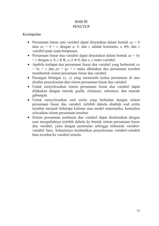 BAB III
PENUTUP
Kesimpulan
Persamaan linear satu variabel dapat dinyatakan dalam bentuk ax = b
atau ax + b = c dengan a, b, dan c adalah konstanta, a 0, dan x
variabel pada suatu himpunan.
Persamaan linear dua variabel dapat dinyatakan dalam bentuk ax + by
= c dengan a, b, c R, a, b 0, dan x, y suatu variabel.
Apabila terdapat dua persamaan linear dua variabel yang berbentuk ax
+ by = c dan px + qy = r maka dikatakan dua persamaan tersebut
membentuk sistem persamaan linear dua variabel.
Pasangan bilangan (x, y) yang memenuhi kedua persamaan di atas
disebut penyelesaian dari sistem persamaan linear dua variabel.
Untuk menyelesaikan sistem persamaan linear dua variabel dapat
dilakukan dengan metode grafik, eliminasi, substitusi, dan metode
gabungan.
Untuk menyelesaikan soal cerita yang berkaitan dengan sistem
persamaan linear dua variabel, terlebih dahulu ubahlah soal cerita
tersebut menjadi beberapa kalimat atau model matematika, kemudian
selesaikan sistem persamaan tersebut.
Sistem persamaan nonlinear dua variabel dapat diselesaikan dengan
cara mengubahnya terlebih dahulu ke bentuk sistem persamaan linear
dua variabel, yaitu dengan pemisalan sehingga terbentuk variabelvariabel baru. Selanjutnya kembalikan penyelesaian variabel-variabel
baru tersebut ke variabel semula.

15

 
