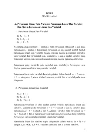 BAB II
PEMBAHASAN
A. Persamaan Linear Satu Variabel, Persamaan Linear Dua Variabel
Dan Sistem Persamaan Linear Dua Variabel
1. Persamaan Linear Satu Variabel
1) 2x + 5 = 3
2) 1 – 2y = 6
3) z + 1 = 2z
Variabel pada persamaan (1) adalah x, pada persamaan (2) adalah y, dan pada
persamaan (3) adalah z. Persamaan-persamaan di atas adalah contoh bentuk
persamaan linear satu variable. karena masing-masing persamaan memiliki
satu variabel dan berpangkat satu. Variabel x, y, dan z adalah variabel pada
himpunan tertentu yang ditentukan dari masing-masing persamaan tersebut.
Persamaan yang memiliki satu variabel dan peubahnya berpangkat satu
disebut persamaan linear dengan satu variabel.
Persamaan linear satu variabel dapat dinyatakan dalam bentuk ax = b atau ax
+ b = c dengan a, b, dan c adalah konstanta, a 0, dan x variabel pada suatu
himpunan.
2. Persamaan Linear Dua Variabel
1) x + 5 = y
2) 2a – b = 1
3) 3p + 9q = 4
Persamaan-persamaan di atas adalah contoh bentuk persamaan linear dua
variabel. Variabel pada persamaan x + 5 = y adalah x dan y, variabel pada
persamaan 2a – b = 1 adalah a dan b. Adapun variabel pada persamaan 3p +
9q = 4 adalah p dan q. Persamaan yang memiliki dua variabel dan peubahnya
berpangkat satu disebut persamaan linear dua variabel.
Persamaan linear dua variabel dapat dinyatakan dalam bentuk ax + by = c
dengan a, b, c ∈ R a, b ≠ 0, c adalah konstanta dan x, y suatu variabel.
2

 