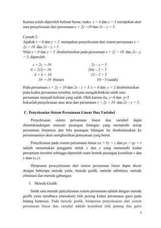 Karena selalu diperoleh kalimat benar, maka x = 4 dan y = 3 merupakan akar
atau penyelesaian dari persamaan x + 2y =10 dan 2x – y = 5.
Contoh 2:
Apakah x = 6 dan y = 2 merupakan penyelesaian dari sistem persamaan x +
2y = 10 dan 2x – y = 5
Nilai x = 6 dan y = 2 disubstitusikan pada persamaan x + 2y = 10 dan 2x – y
= 5, diperoleh:
x + 2y = 10
6 + 2(2) = 10
6 + 4 = 10
10 = 10 (benar)

2x – y = 5
2(6) – 2 = 5
12 – 2 = 5
10 = 5 (salah)

Pada persamaan x + 2y = 10 dan 2x – y = 5, x = 6 dan y = 2 disubstitusikan
pada kedua persamaan tersebut, ternyata mengakibatkian salah satu
persamaan menjadi kalimat yang salah. Oleh karena itu, x=6 dan y=2
bukanlah penyelesaian atau akar dari persamaan x + 2y = 10 dan 2x – y = 5.
C. Penyelesaian Sistem Persamaan Linear Dua Variabel
Penyelesaian sistem persamaan linear dua variabel dapat
ditentukandengan mencari pasangan bilangan yang memenuhi setiap
persamaan linearnya dan bila pasangan bilangan itu disubstitusikan ke
persamaannya akan menghasilkan pernyataan yang benar.
Penyelesaian pada sistem persamaan linear ax + by = c dan px + qy = r
adalah menentukan pengganti untuk x dan y yang memenuhi kedua
persamaan tersebut sehingga diperoleh suatu bentuk pasangan koordinat x dan
y atau (x,y).
Himpunan peneyelesaian dari sistem persamaan linear dapat dicari
dengan beberapa metode yaitu, metode grafik, metode substitusi, metode
eliminasi dan metode gabungan.
1. Metode Grafik
Salah satu metode penyelesaian sistem persamaan adalah dengan metode
grafik yaitu membaca (menaksir) titik potong kedua persamaan garis pada
bidang kartesius. Pada metode grafik, himpunan penyelesaian dari sistem
persamaan linear dua variabel adalah koordinat titik potong dua garis
4

 