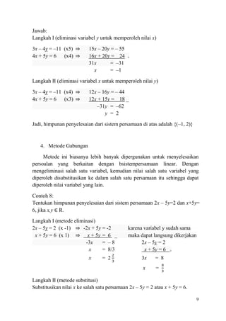 Jawab:
Langkah I (eliminasi variabel y untuk memperoleh nilai x)
3x – 4y = –11 (x5) ⇒
4x + 5y = 6 (x4) ⇒

15x – 20y = – 55
16x + 20y = 24
31x
= –31
x
= –1

+

Langkah II (eliminasi variabel x untuk memperoleh nilai y)
3x – 4y = –11 (x4) ⇒
4x + 5y = 6 (x3) ⇒

12x – 16y = – 44
12x + 15y = 18 _
–31y = –62
y = 2

Jadi, himpunan penyelesaian dari sistem persamaan di atas adalah {(–1, 2)}

4. Metode Gabungan
Metode ini biasanya lebih banyak dipergunakan untuk menyelesaikan
persoalan yang berkaitan dengan bsistempersamaan linear. Dengan
mengeliminasi salah satu variabel, kemudian nilai salah satu variabel yang
diperoleh disubstitusikan ke dalam salah satu persamaan itu sehingga dapat
diperoleh nilai variabel yang lain.
Contoh 8:
Tentukan himpunan penyelesaian dari sistem persamaan 2x – 5y=2 dan x+5y=
6, jika x,y R.
Langkah I (metode eliminasi)
2x – 5y = 2 (x -1) ⇒ -2x + 5y = -2
x + 5y = 6 (x 1) ⇒ x + 5y = 6 _
-3x
= –8
x
= 8/3
x

= 2

karena variabel y sudah sama
maka dapat langsung dikerjakan
2x – 5y = 2
x + 5y = 6 +
3x

= 8

x

=

Langkah II (metode substitusi)
Substitusikan nilai x ke salah satu persamaan 2x – 5y = 2 atau x + 5y = 6.
9

 