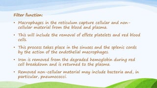 Filter function:
• Macrophages in the reticulum capture cellular and non-
cellular material from the blood and plasma.
• This will include the removal of effete platelets and red blood
cells.
• This process takes place in the sinuses and the splenic cords
by the action of the endothelial macrophages.
• Iron is removed from the degraded hemoglobin during red
cell breakdown and is returned to the plasma.
• Removed non-cellular material may include bacteria and, in
particular, pneumococci.
 