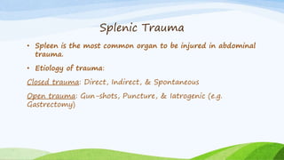 Splenic Trauma
• Spleen is the most common organ to be injured in abdominal
trauma.
• Etiology of trauma:
Closed trauma: Direct, Indirect, & Spontaneous
Open trauma: Gun-shots, Puncture, & Iatrogenic (e.g.
Gastrectomy)
 