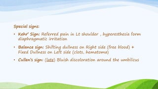 Special signs:
• Kehr’ Sign: Referred pain in Lt shoulder , hyperesthesia form
diaphragmatic irritation
• Balance sign: Shifting dullness on Right side (free blood) +
Fixed Dullness on Left side (clots, hematoma)
• Cullen’s sign: (late) Bluish discoloration around the umbilicus
 