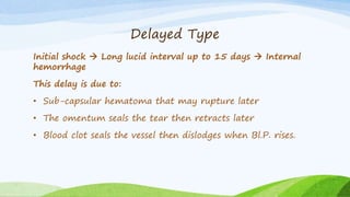 Delayed Type
Initial shock  Long lucid interval up to 15 days  Internal
hemorrhage
This delay is due to:
• Sub-capsular hematoma that may rupture later
• The omentum seals the tear then retracts later
• Blood clot seals the vessel then dislodges when Bl.P. rises.
 