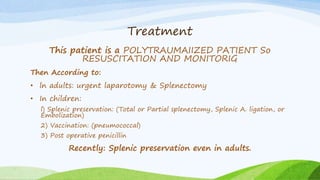 Treatment
This patient is a POLYTRAUMAIIZED PATIENT So
RESUSCITATION AND MONITORIG
Then According to:
• ln adults: urgent laparotomy & Splenectomy
• In children:
l) Splenic preservation: (Total or Partial splenectomy, Splenic A. ligation, or
Embolization)
2) Vaccination: (pneumococcal)
3) Post operative penicillin
Recently: Splenic preservation even in adults.
 