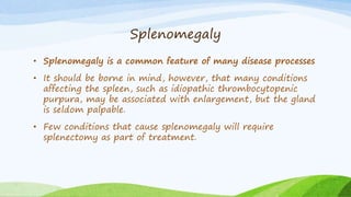 Splenomegaly
• Splenomegaly is a common feature of many disease processes
• It should be borne in mind, however, that many conditions
affecting the spleen, such as idiopathic thrombocytopenic
purpura, may be associated with enlargement, but the gland
is seldom palpable.
• Few conditions that cause splenomegaly will require
splenectomy as part of treatment.
 