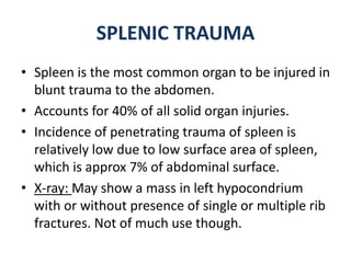SPLENIC TRAUMA
• Spleen is the most common organ to be injured in
blunt trauma to the abdomen.
• Accounts for 40% of all solid organ injuries.
• Incidence of penetrating trauma of spleen is
relatively low due to low surface area of spleen,
which is approx 7% of abdominal surface.
• X-ray: May show a mass in left hypocondrium
with or without presence of single or multiple rib
fractures. Not of much use though.
 