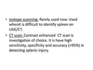 • Isotope scanning: Rarely used now. Used
whenit is difficult to identify spleen on
USG/CT.
• CT scan: Contrast enhanced CT scan is
investigation of choice. It is have high
sensitivity, specificity and accuracy (>95%) in
detecting splenic injury.
 