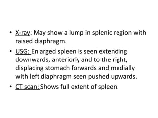 • X-ray: May show a lump in splenic region with
raised diaphragm.
• USG: Enlarged spleen is seen extending
downwards, anteriorly and to the right,
displacing stomach forwards and medially
with left diaphragm seen pushed upwards.
• CT scan: Shows full extent of spleen.
 