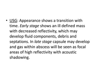• USG: Appearance shows a transition with
time. Early stage shows an ill defined mass
with decreased reflectivity, which may
develop fluid components, debris and
septations. In late stage capsule may develop
and gas within abscess will be seen as focal
areas of high reflectivity with acoustic
shadowing.
 