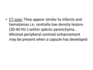 • CT scan: They appear similar to infarcts and
hematomas i.e. centrally low density lesions
(20-40 HU ) within splenic parenchyma. .
Minimal peripheral contrast enhancement
may be present when a capsule has developed
 