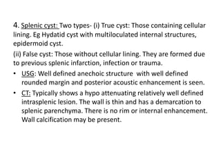 4. Splenic cyst: Two types- (i) True cyst: Those containing cellular
lining. Eg Hydatid cyst with multiloculated internal structures,
epidermoid cyst.
(ii) False cyst: Those without cellular lining. They are formed due
to previous splenic infarction, infection or trauma.
• USG: Well defined anechoic structure with well defined
rounded margin and posterior acoustic enhancement is seen.
• CT: Typically shows a hypo attenuating relatively well defined
intrasplenic lesion. The wall is thin and has a demarcation to
splenic parenchyma. There is no rim or internal enhancement.
Wall calcification may be present.
 