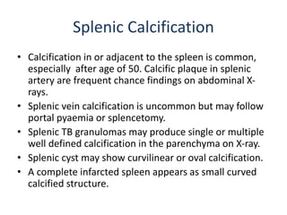 Splenic Calcification
• Calcification in or adjacent to the spleen is common,
especially after age of 50. Calcific plaque in splenic
artery are frequent chance findings on abdominal X-
rays.
• Splenic vein calcification is uncommon but may follow
portal pyaemia or splencetomy.
• Splenic TB granulomas may produce single or multiple
well defined calcification in the parenchyma on X-ray.
• Splenic cyst may show curvilinear or oval calcification.
• A complete infarcted spleen appears as small curved
calcified structure.
 