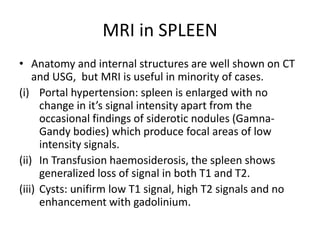 MRI in SPLEEN
• Anatomy and internal structures are well shown on CT
and USG, but MRI is useful in minority of cases.
(i) Portal hypertension: spleen is enlarged with no
change in it’s signal intensity apart from the
occasional findings of siderotic nodules (Gamna-
Gandy bodies) which produce focal areas of low
intensity signals.
(ii) In Transfusion haemosiderosis, the spleen shows
generalized loss of signal in both T1 and T2.
(iii) Cysts: unifirm low T1 signal, high T2 signals and no
enhancement with gadolinium.
 