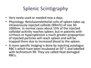 Splenic Scintigraphy
• Very rarely used or needed now a days.
• Physiology: Reticluoendothelial cells of spleen takes up
intravenously injected colloids (99mTc) of size 30-
1000nm. In normal cases about 15% of the injected
colloidal acitivity reaches spleen, but in patients with
cirrhosis or hypersplenism a much greater propoprtion
of injected particles will reach spleen and will be
trapped there due to increased blood to the spleen.
• A more specific imaging is done by injecting autologus
RBC’s which have been incubated at 50° C and labelled
with technetium 99. They are called Heat damaged
RBCs.
 