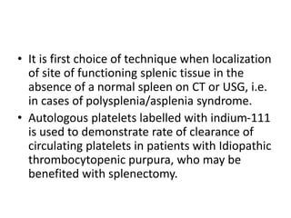 • It is first choice of technique when localization
of site of functioning splenic tissue in the
absence of a normal spleen on CT or USG, i.e.
in cases of polysplenia/asplenia syndrome.
• Autologous platelets labelled with indium-111
is used to demonstrate rate of clearance of
circulating platelets in patients with Idiopathic
thrombocytopenic purpura, who may be
benefited with splenectomy.
 