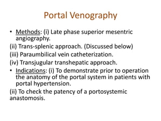 Portal Venography
• Methods: (i) Late phase superior mesentric
angiography.
(ii) Trans-splenic approach. (Discussed below)
(iii) Paraumbilical vein catheterization.
(iv) Transjugular transhepatic approach.
• Indications: (i) To demonstrate prior to operation
the anatomy of the portal system in patients with
portal hypertension.
(ii) To check the patency of a portosystemic
anastomosis.
 