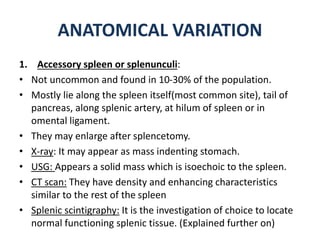 ANATOMICAL VARIATION
1. Accessory spleen or splenunculi:
• Not uncommon and found in 10-30% of the population.
• Mostly lie along the spleen itself(most common site), tail of
pancreas, along splenic artery, at hilum of spleen or in
omental ligament.
• They may enlarge after splencetomy.
• X-ray: It may appear as mass indenting stomach.
• USG: Appears a solid mass which is isoechoic to the spleen.
• CT scan: They have density and enhancing characteristics
similar to the rest of the spleen
• Splenic scintigraphy: It is the investigation of choice to locate
normal functioning splenic tissue. (Explained further on)
 