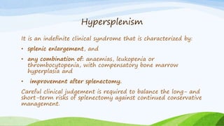 Hypersplenism
It is an indeﬁnite clinical syndrome that is characterized by:
• splenic enlargement, and
• any combination of: anaemias, leukopenia or
thrombocytopenia, with compensatory bone marrow
hyperplasia and
• improvement after splenectomy.
Careful clinical judgement is required to balance the long- and
short-term risks of splenectomy against continued conservative
management.
 