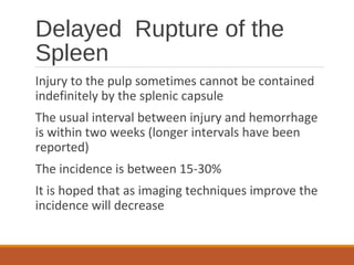 Delayed Rupture of the
Spleen
Injury to the pulp sometimes cannot be contained
indefinitely by the splenic capsule
The usual interval between injury and hemorrhage
is within two weeks (longer intervals have been
reported)
The incidence is between 15-30%
It is hoped that as imaging techniques improve the
incidence will decrease
 