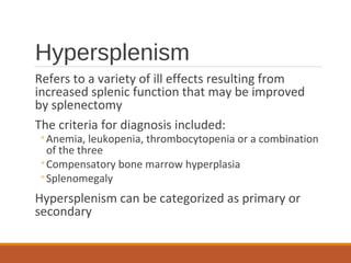 Hypersplenism
Refers to a variety of ill effects resulting from
increased splenic function that may be improved
by splenectomy
The criteria for diagnosis included:
◦Anemia, leukopenia, thrombocytopenia or a combination
of the three
◦Compensatory bone marrow hyperplasia
◦Splenomegaly
Hypersplenism can be categorized as primary or
secondary
 