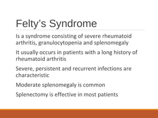 Felty’s Syndrome
Is a syndrome consisting of severe rheumatoid
arthritis, granulocytopenia and splenomegaly
It usually occurs in patients with a long history of
rheumatoid arthritis
Severe, persistent and recurrent infections are
characteristic
Moderate splenomegaly is common
Splenectomy is effective in most patients
 