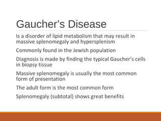 Gaucher’s Disease
Is a disorder of lipid metabolism that may result in
massive splenomegaly and hypersplenism
Commonly found in the Jewish population
Diagnosis is made by finding the typical Gaucher’s cells
in biopsy tissue
Massive splenomegaly is usually the most common
form of presentation
The adult form is the most common form
Splenomegaly (subtotal) shows great benefits
 