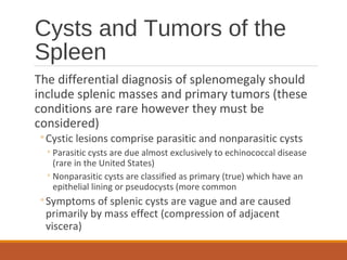 Cysts and Tumors of the
Spleen
The differential diagnosis of splenomegaly should
include splenic masses and primary tumors (these
conditions are rare however they must be
considered)
◦Cystic lesions comprise parasitic and nonparasitic cysts
◦Parasitic cysts are due almost exclusively to echinococcal disease
(rare in the United States)
◦Nonparasitic cysts are classified as primary (true) which have an
epithelial lining or pseudocysts (more common
◦Symptoms of splenic cysts are vague and are caused
primarily by mass effect (compression of adjacent
viscera)
 