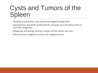 Cysts and Tumors of the
Spleen
◦ Selected nonparasitic cyst may be managed by aspiration
◦ Splenectomy should be performed for all large cyst and those with an
uncertain diagnosis
◦ Malignant and benign primary tumors of the spleen are rare
◦ Most primary malignant tumors are angiosarcomas
 