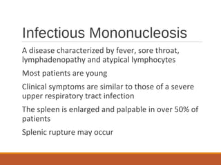 Infectious Mononucleosis
A disease characterized by fever, sore throat,
lymphadenopathy and atypical lymphocytes
Most patients are young
Clinical symptoms are similar to those of a severe
upper respiratory tract infection
The spleen is enlarged and palpable in over 50% of
patients
Splenic rupture may occur
 