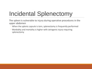 Incidental Splenectomy
The spleen is vulnerable to injury during operative procedures in the
upper abdomen
◦ When the splenic capsule is torn, splenectomy is frequently performed
◦ Morbidity and mortality is higher with iatrogenic injury requiring
splenectomy
 