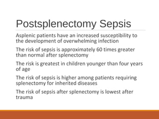 Postsplenectomy Sepsis
Asplenic patients have an increased susceptibility to
the development of overwhelming infection
The risk of sepsis is approximately 60 times greater
than normal after splenectomy
The risk is greatest in children younger than four years
of age
The risk of sepsis is higher among patients requiring
splenectomy for inherited diseases
The risk of sepsis after splenectomy is lowest after
trauma
 