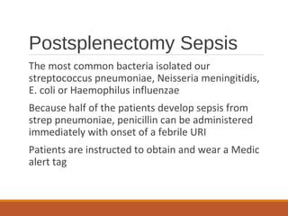 Postsplenectomy Sepsis
The most common bacteria isolated our
streptococcus pneumoniae, Neisseria meningitidis,
E. coli or Haemophilus influenzae
Because half of the patients develop sepsis from
strep pneumoniae, penicillin can be administered
immediately with onset of a febrile URI
Patients are instructed to obtain and wear a Medic
alert tag
 