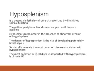 Hyposplenism
Is a potentially lethal syndrome characterized by diminished
splenic function
The patient peripheral blood smears appear as if they are
asplenic
Hyposplenism can occur in the presence of abnormal sized or
enlarged spleen
The danger of hyposplenism is the risk of developing potentially
lethal sepsis
Sickle cell anemia is the most common disease associated with
hyposplenism
The most common surgical disease associated with hyposplenism
is chronic UC
 