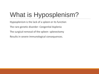 What is Hyposplenism?
Hyposplenism is the lack of a spleen or its function
The rare genetic disorder- Congenital Asplenia
The surgical removal of the spleen- splenectomy
Results in severe immunological consequences.
 