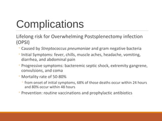 Complications
Lifelong risk for Overwhelming Postsplenectomy infection
(OPSI)
◦Caused by Streptococcus pneumoniae and gram negative bacteria
◦Initial Symptoms: fever, chills, muscle aches, headache, vomiting,
diarrhea, and abdominal pain
◦Progressive symptoms: bacteremic septic shock, extremity gangrene,
convulsions, and coma
◦Mortality rate of 50-80%
◦ from onset of initial symptoms, 68% of those deaths occur within 24 hours
and 80% occur within 48 hours
◦Prevention: routine vaccinations and prophylactic antibiotics
 