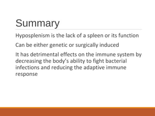 Summary
Hyposplenism is the lack of a spleen or its function
Can be either genetic or surgically induced
It has detrimental effects on the immune system by
decreasing the body’s ability to fight bacterial
infections and reducing the adaptive immune
response
 