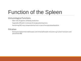 Function of the Spleen
Immunological functions
◦ Main site of opsonic antibody production
◦ Especially efficient in removal of encapsulated bacteria
◦ Remaining RES may compensate but not in case of encapsulated bacteria
Filtration
◦ Removal of abnormal erythrocytes and intraerythrocytic inclusions eg nuclear inclusions and
parasitised RBC
 