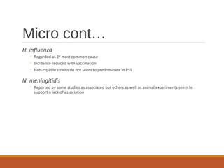 Micro cont…
H. influenza
◦ Regarded as 2nd
most common cause
◦ Incidence reduced with vaccination
◦ Non-typable strains do not seem to predominate in PSS
N. meningitidis
◦ Reported by some studies as associated but others as well as animal experiments seem to
support a lack of association
 
