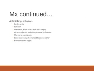 Mx continued…
Antibiotic prophylaxis
◦ Controversial
◦ Penicillin
◦ In all cases, esp in first 2 years post surgery
◦ All up to 16 and if underlying immune dysfunction
◦ May not prevent sepsis
◦ Local resistence patterns need to accounted for
◦ Home antibiotic supply
 