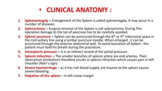 • CLINICAL ANATOMY :
1. Spleenomegaly :- Enlargement of the Spleen is called splenomegaly. It may occur In a
number of diseases.
2. Splenoctomy :- Surgical removal of the Spleen is call splenoctomy. During This
operation damage to the tail of pancreas has to be carefully avoided.
3. Splenic puncture :- Spleen can be punctured through the 8th or 9th intercostal space in
the mid axillary line using a lumbar puncture needle. When enlarged , it can be
punctured through the anterior abdominal wall. To avoid laceration of Spleen , the
patient must hold his breath during the procedure.
4. Intrasplenic pressure :- it is an indirect record of the portal pressure .
5. Splenic infarction :- The smaller branches of splenic artery are end arteries. Their
obstruction (embolism) therefore results in splenic infraction which causes pain in left
shoulder (Kehr’s sign).
6. Severe haemorrhage – as it has rich blood supply, ant trauma to the spleen causes
severe bleeding.
7. Palpation of the spleen – in left costal margin
 