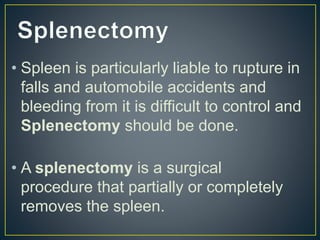 • Spleen is particularly liable to rupture in
falls and automobile accidents and
bleeding from it is difficult to control and
Splenectomy should be done.
• A splenectomy is a surgical
procedure that partially or completely
removes the spleen.
 