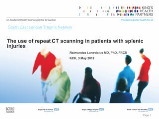 Page 1
The use of repeat CT scanning in patients with splenic
injuries
Raimundas Lunevicius MD, PhD, FRCS
KCH, 3 May 2012
South East London Trauma Network
 