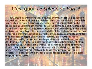 C’est quoi, Le Spleen de Paris?
Le Spleen de Paris: “Petites Poèmes en Prose” est une collection
de petites textes écrit par Baudelaire. Bien que Baudelaire travaillait
sur ces textes pour beaucoup d’années, la collection était publié
après que Baudelaire est morte (1867)1 La contenue de Le Spleen de
Paris était inspiré par ce que Baudelaire voyait dans les grandes villes
et dans les rues2 Les critiques avaient décrit les textes comme petites
fenêtres à travers lesquelles on voit les vies ou les moments dans les
vies des personnages divers. Dans l’œuvre, on trouve les types
d’écriture variés; on trouve des rhapsodies, des narrations courtes,
des litanies, des fantaisies, des paraboles, des petits essais, et plein
d’autres types. En plus, on y trouve les parodies de sens commun.
Edward Kaplan, un critique des oeuvres de Baudelaire, considère La
Spleen de Paris comme "fables de la vie moderne ». Tous ces
« fables » se présentent dans les petites proses poétiques, ou bien
les poèmes en prose.

 