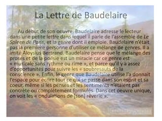 La Lettre de Baudelaire
Au début de son oeuvre, Baudelaire adresse le lecteur
dans une petite lettre dans lequel il parle de l’assemblé de Le
Spleen de Paris, et la genre dont il emploie. Baudelaire n’était
pas la première personne d’utiliser ce mélange de genres. Il a
imité Aloysius Bertrand. Baudelaire pense que le mélange des
proses et de la poésie est un miracle car ce genre est
« musicale sans rythme ou rime », et parce qu’il y a assez
d’opportunités pour suivre les « soubresauts de la
conscience ». Enfin, le genre que Baudelaire utilise l’a donnait
l’espace pour écrire tout ce qui se passe dans son esprit et sa
coeur, même si les penses et les sentiments n’étaient pas
concrète ou complètement formulés. Dans cet oeuvre unique,
on voit les « ondulations de [son] rêverie ».

 