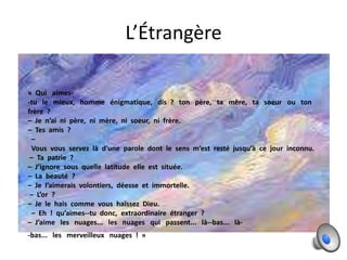 L’Étrangère
« Qui aimes-tu le mieux, homme énigmatique, dis ? ton père, ta mère, ta soeur ou ton
frère ?
– Je n’ai ni père, ni mère, ni soeur, ni frère.
– Tes amis ?
–
Vous vous servez là d’une parole dont le sens m’est resté jusqu’à ce jour inconnu.
– Ta patrie ?
– J’ignore sous quelle latitude elle est située.
– La beauté ?
– Je l’aimerais volontiers, déesse et immortelle.
– L’or ?
– Je le hais comme vous haïssez Dieu.
– Eh ! qu’aimes--tu donc, extraordinaire étranger ?
– J’aime les nuages... les nuages qui passent... là--bas... là-bas... les merveilleux nuages ! »

 