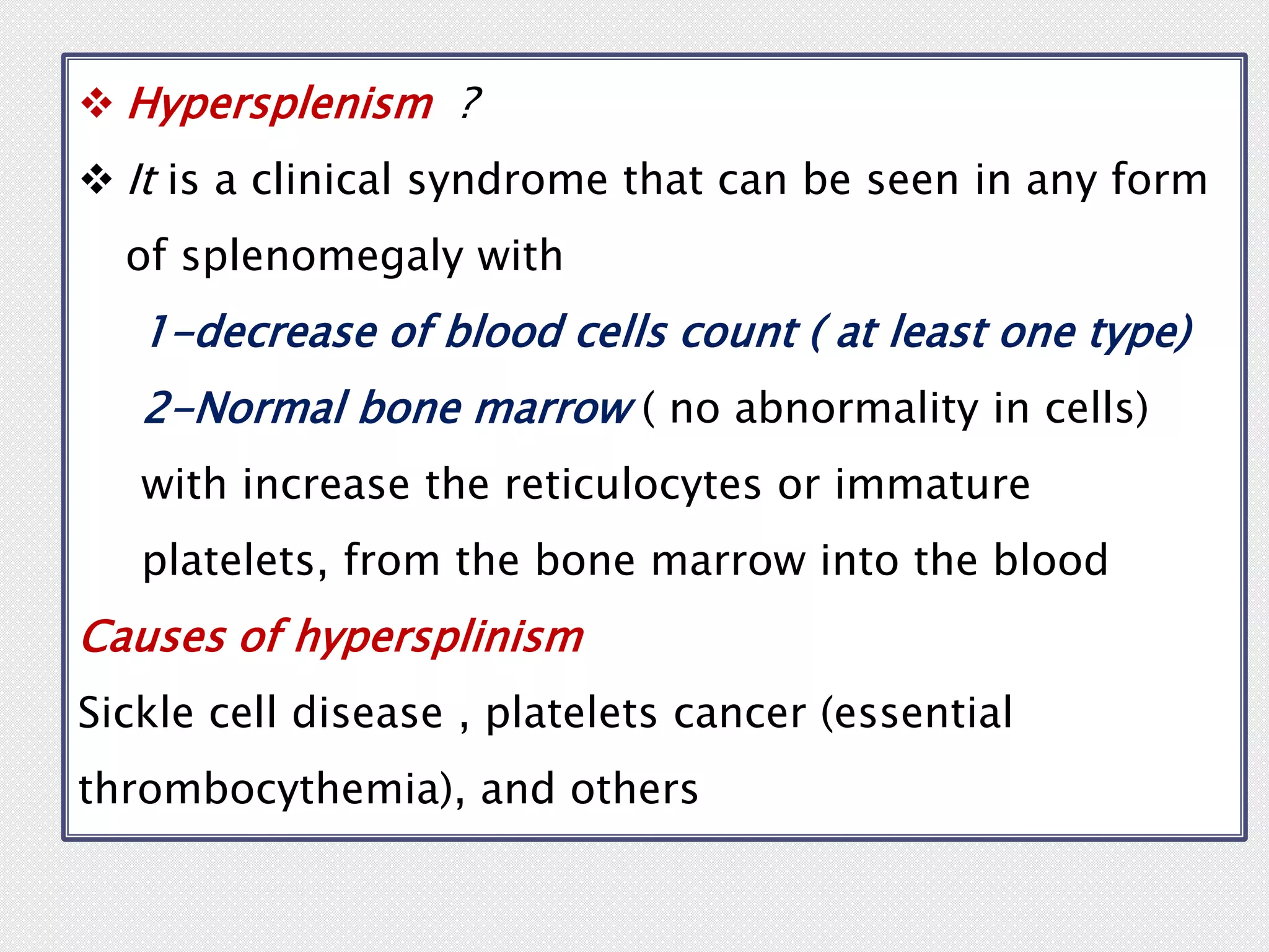  Hypersplenism ?
 It is a clinical syndrome that can be seen in any form
of splenomegaly with
1-decrease of blood cells count ( at least one type)
2-Normal bone marrow ( no abnormality in cells)
with increase the reticulocytes or immature
platelets, from the bone marrow into the blood
Causes of hypersplinism
Sickle cell disease , platelets cancer (essential
thrombocythemia), and others
 