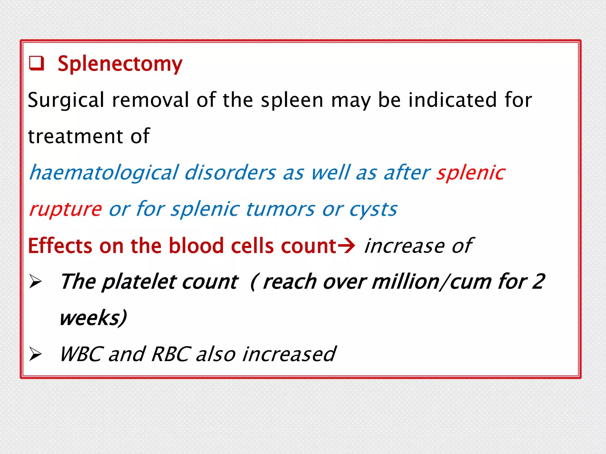  Splenectomy
Surgical removal of the spleen may be indicated for
treatment of
haematological disorders as well as after splenic
rupture or for splenic tumors or cysts
Effects on the blood cells count increase of
 The platelet count ( reach over million/cum for 2
weeks)
 WBC and RBC also increased
 